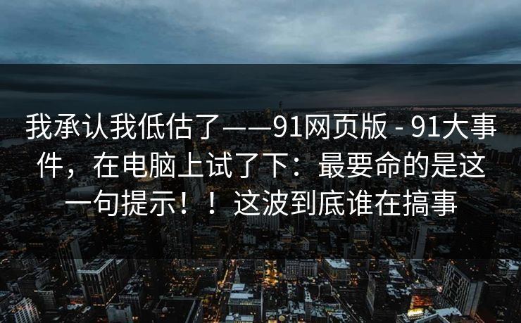 我承认我低估了——91网页版 - 91大事件,在电脑上试了下:最要命的是这一句提示!!这波到底谁在搞事 我承认我低估了——91网页版 - 91大事件,在电脑上试了下:最要命的是这一句提示!!这波到底谁在搞事