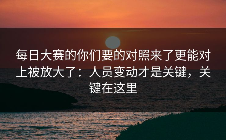 每日大赛的你们要的对照来了更能对上被放大了：人员变动才是关键，关键在这里