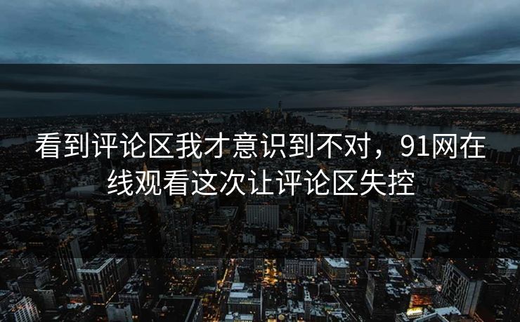 看到评论区我才意识到不对，91网在线观看这次让评论区失控