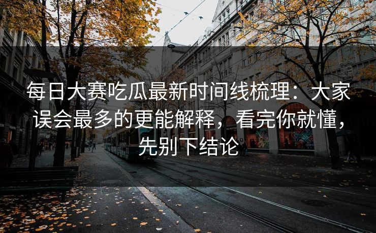 每日大赛吃瓜最新时间线梳理：大家误会最多的更能解释，看完你就懂，先别下结论