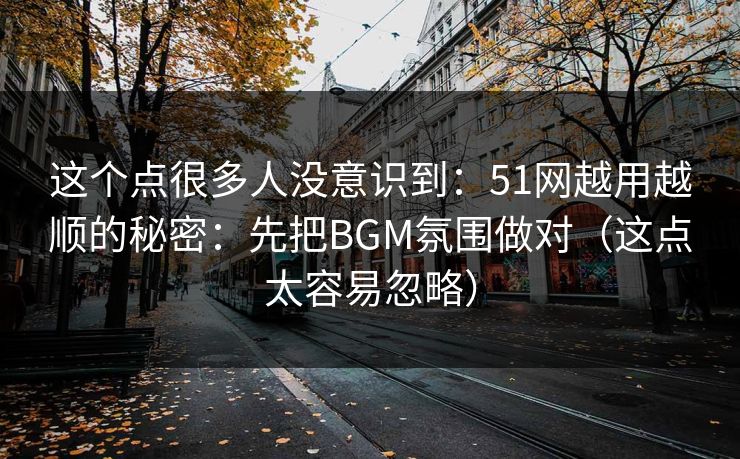 这个点很多人没意识到：51网越用越顺的秘密：先把BGM氛围做对（这点太容易忽略）