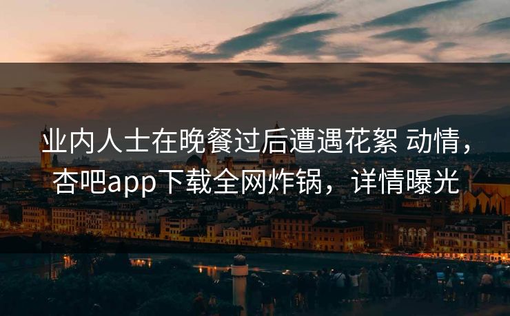 业内人士在晚餐过后遭遇花絮 动情，杏吧app下载全网炸锅，详情曝光