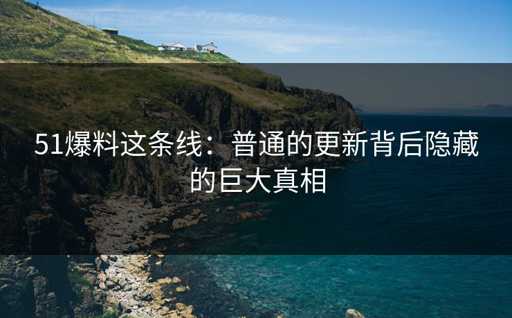 51爆料这条线：普通的更新背后隐藏的巨大真相