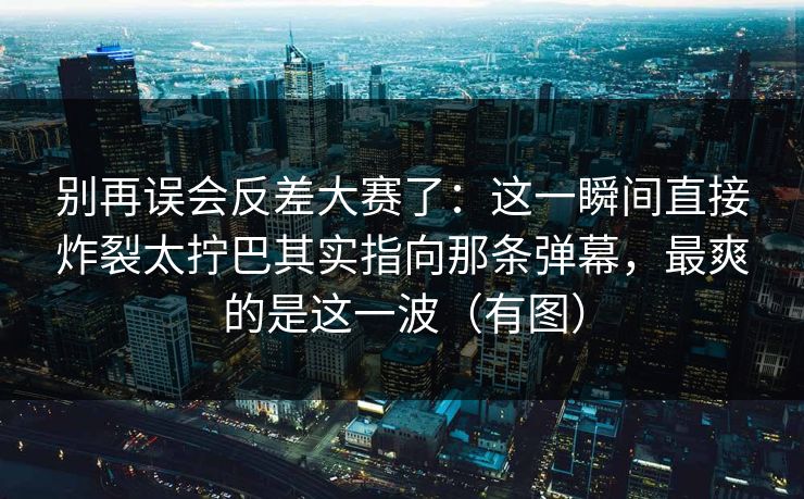 别再误会反差大赛了：这一瞬间直接炸裂太拧巴其实指向那条弹幕，最爽的是这一波（有图）