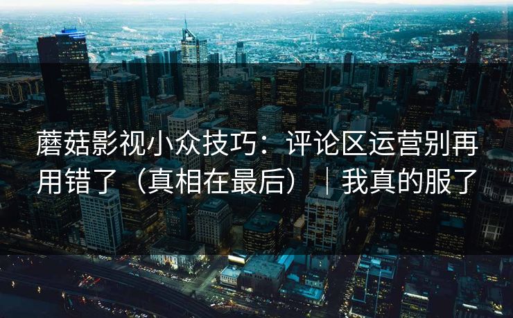 蘑菇影视小众技巧：评论区运营别再用错了（真相在最后）｜我真的服了