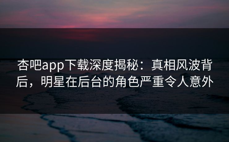 杏吧app下载深度揭秘：真相风波背后，明星在后台的角色严重令人意外