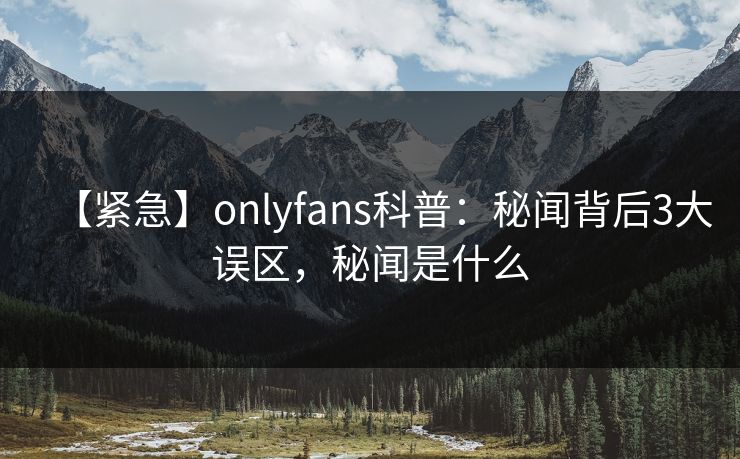 【紧急】onlyfans科普：秘闻背后3大误区，秘闻是什么