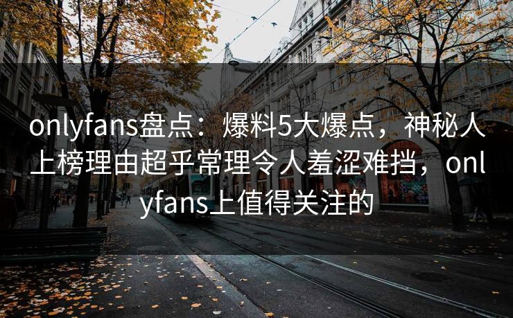 onlyfans盘点：爆料5大爆点，神秘人上榜理由超乎常理令人羞涩难挡，onlyfans上值得关注的