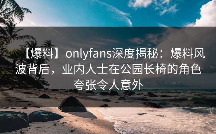 【爆料】onlyfans深度揭秘：爆料风波背后，业内人士在公园长椅的角色夸张令人意外