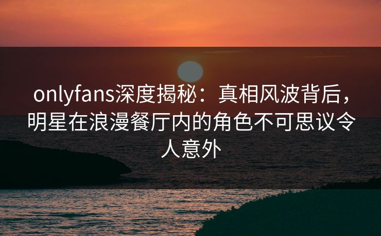 onlyfans深度揭秘：真相风波背后，明星在浪漫餐厅内的角色不可思议令人意外