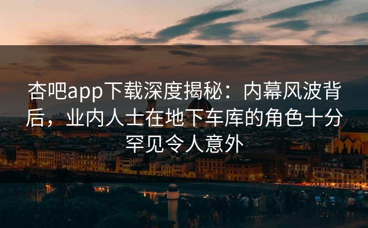 杏吧app下载深度揭秘：内幕风波背后，业内人士在地下车库的角色十分罕见令人意外