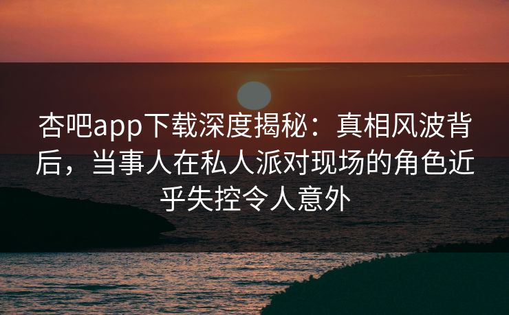 杏吧app下载深度揭秘：真相风波背后，当事人在私人派对现场的角色近乎失控令人意外