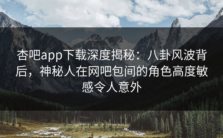 杏吧app下载深度揭秘：八卦风波背后，神秘人在网吧包间的角色高度敏感令人意外