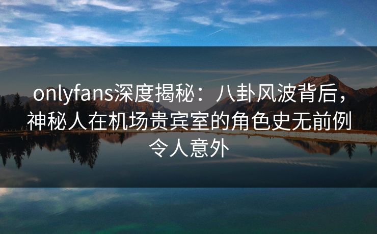 onlyfans深度揭秘：八卦风波背后，神秘人在机场贵宾室的角色史无前例令人意外