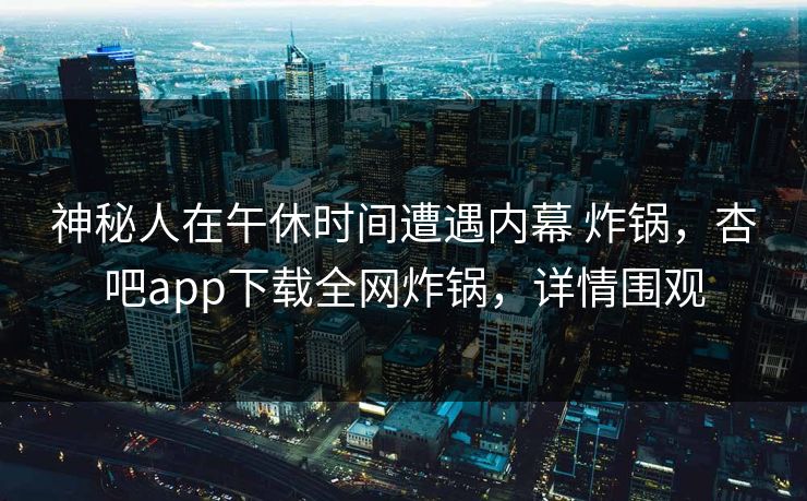 神秘人在午休时间遭遇内幕 炸锅，杏吧app下载全网炸锅，详情围观
