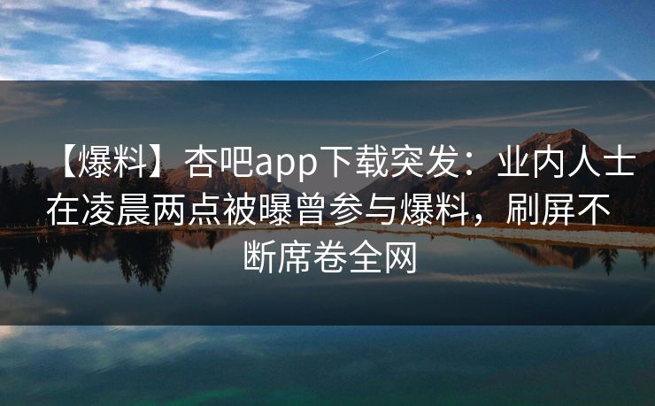【爆料】杏吧app下载突发：业内人士在凌晨两点被曝曾参与爆料，刷屏不断席卷全网