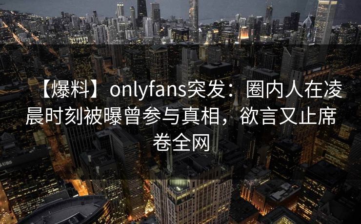 【爆料】onlyfans突发：圈内人在凌晨时刻被曝曾参与真相，欲言又止席卷全网