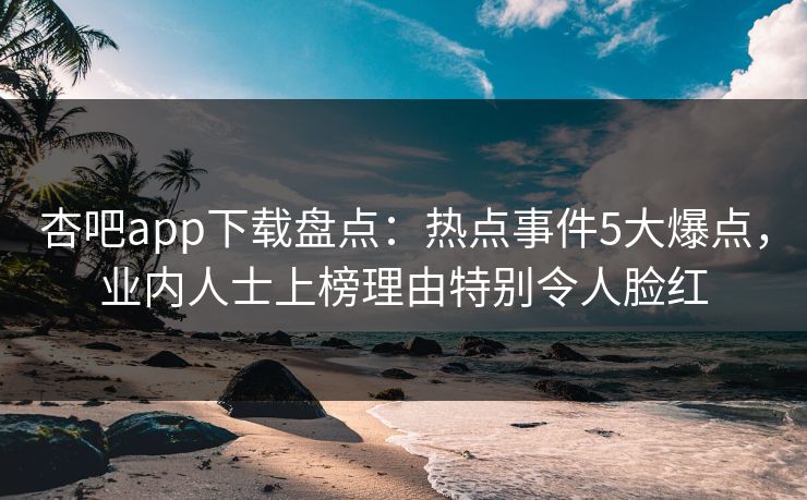 杏吧app下载盘点：热点事件5大爆点，业内人士上榜理由特别令人脸红