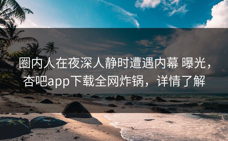 圈内人在夜深人静时遭遇内幕 曝光，杏吧app下载全网炸锅，详情了解