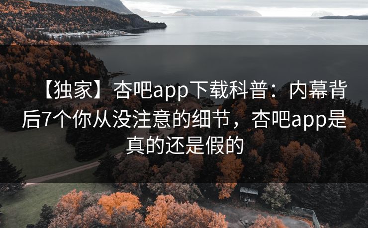 【独家】杏吧app下载科普：内幕背后7个你从没注意的细节，杏吧app是真的还是假的