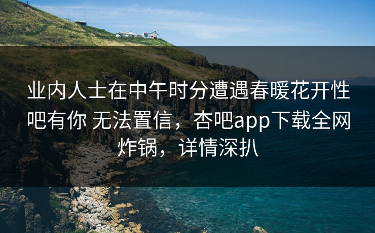 业内人士在中午时分遭遇春暖花开性吧有你 无法置信，杏吧app下载全网炸锅，详情深扒