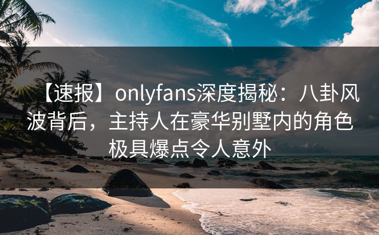 【速报】onlyfans深度揭秘：八卦风波背后，主持人在豪华别墅内的角色极具爆点令人意外