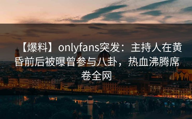 【爆料】onlyfans突发：主持人在黄昏前后被曝曾参与八卦，热血沸腾席卷全网