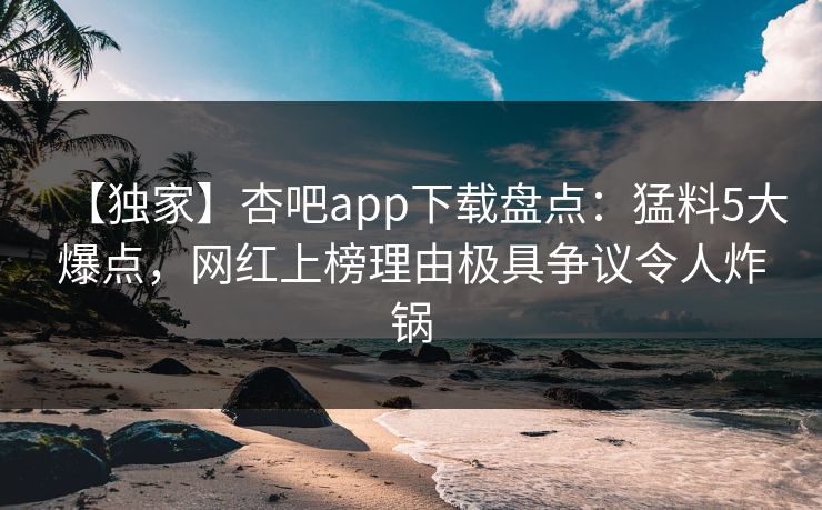【独家】杏吧app下载盘点：猛料5大爆点，网红上榜理由极具争议令人炸锅