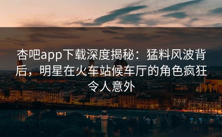 杏吧app下载深度揭秘：猛料风波背后，明星在火车站候车厅的角色疯狂令人意外