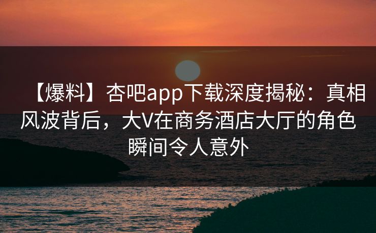 【爆料】杏吧app下载深度揭秘：真相风波背后，大V在商务酒店大厅的角色瞬间令人意外