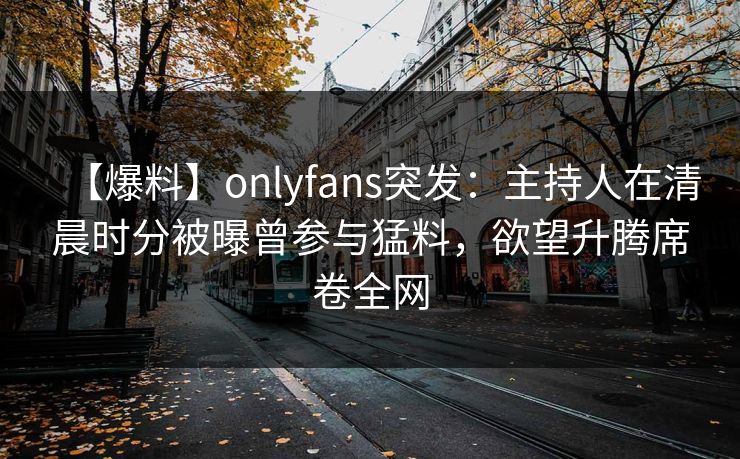 【爆料】onlyfans突发：主持人在清晨时分被曝曾参与猛料，欲望升腾席卷全网