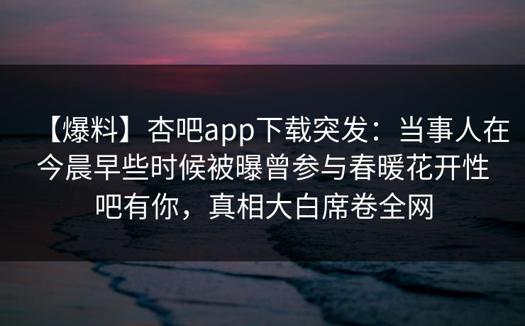 【爆料】杏吧app下载突发：当事人在今晨早些时候被曝曾参与春暖花开性吧有你，真相大白席卷全网
