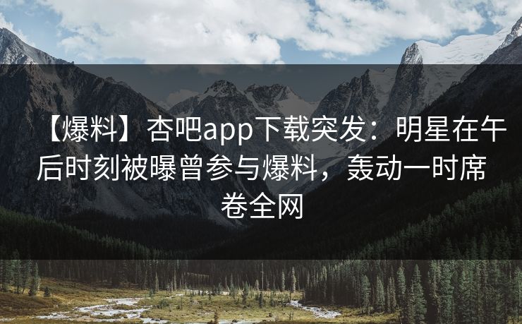 【爆料】杏吧app下载突发：明星在午后时刻被曝曾参与爆料，轰动一时席卷全网
