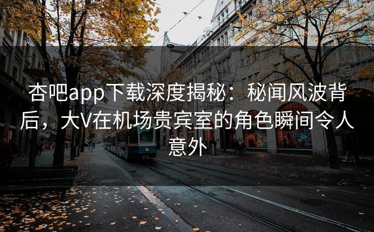 杏吧app下载深度揭秘：秘闻风波背后，大V在机场贵宾室的角色瞬间令人意外