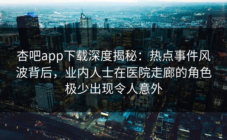 杏吧app下载深度揭秘：热点事件风波背后，业内人士在医院走廊的角色极少出现令人意外