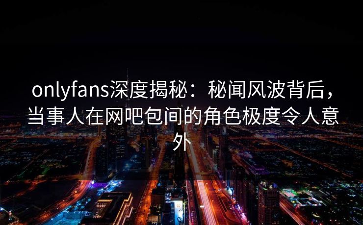 onlyfans深度揭秘：秘闻风波背后，当事人在网吧包间的角色极度令人意外