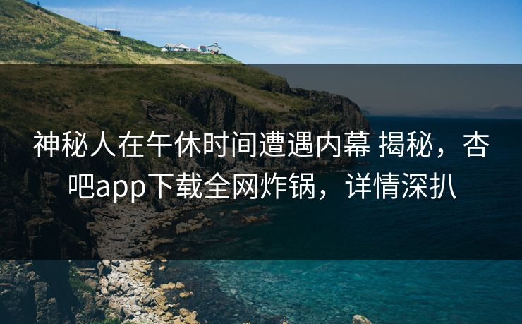 神秘人在午休时间遭遇内幕 揭秘，杏吧app下载全网炸锅，详情深扒