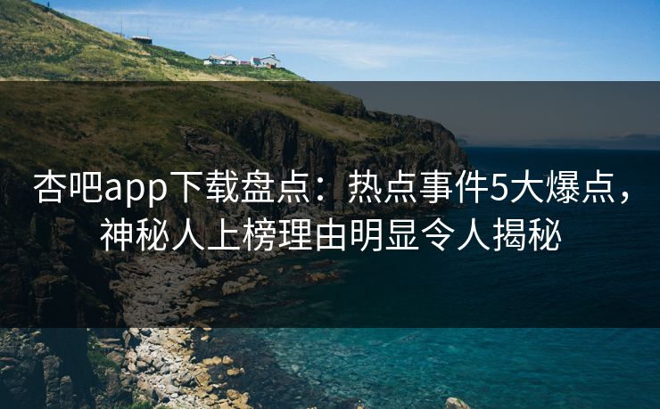 杏吧app下载盘点：热点事件5大爆点，神秘人上榜理由明显令人揭秘