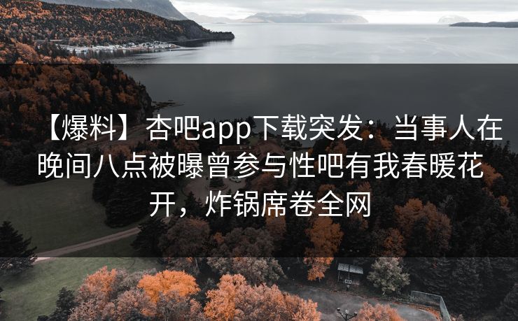 【爆料】杏吧app下载突发：当事人在晚间八点被曝曾参与性吧有我春暖花开，炸锅席卷全网