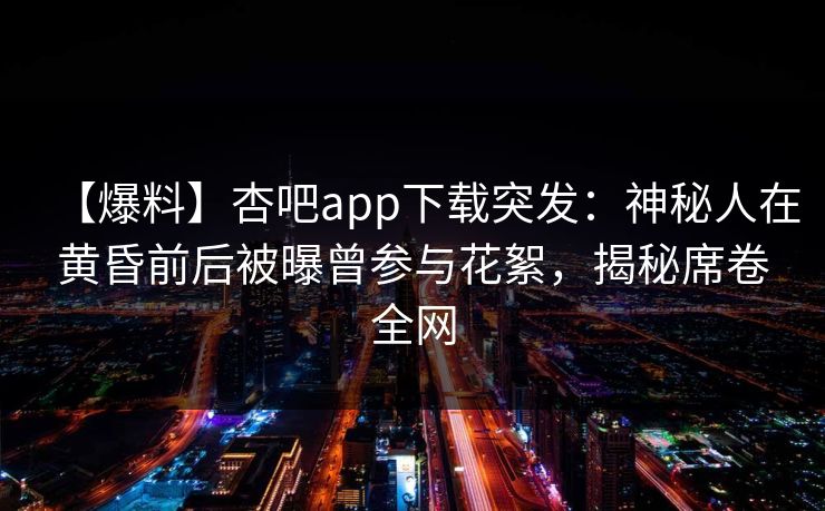 【爆料】杏吧app下载突发：神秘人在黄昏前后被曝曾参与花絮，揭秘席卷全网