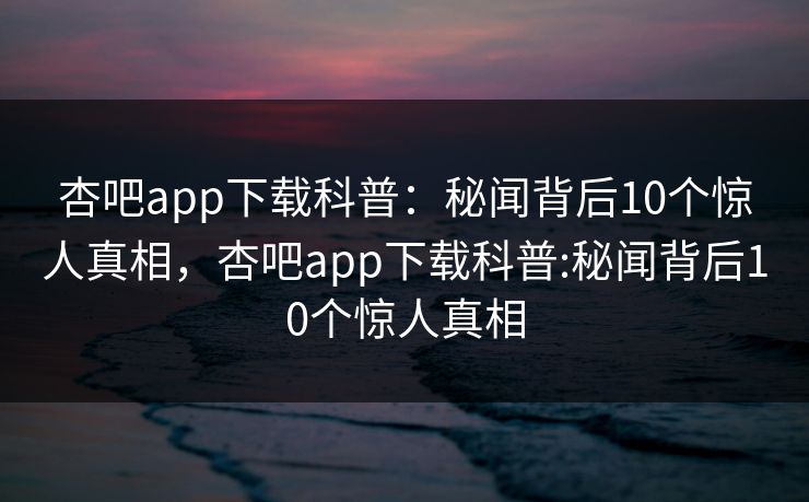 杏吧app下载科普：秘闻背后10个惊人真相，杏吧app下载科普:秘闻背后10个惊人真相