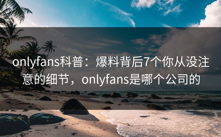 onlyfans科普：爆料背后7个你从没注意的细节，onlyfans是哪个公司的