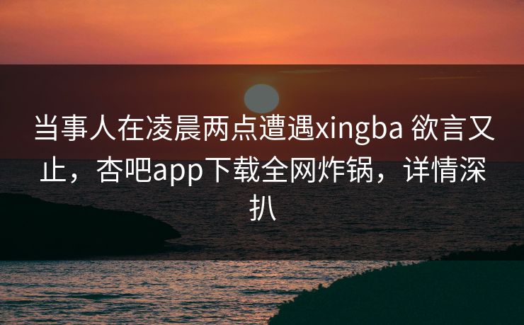 当事人在凌晨两点遭遇xingba 欲言又止,杏吧app下载全网炸锅,详情深扒 当事人在凌晨两点遭遇xingba 欲言又止,杏吧app下载全网炸锅,详情深扒