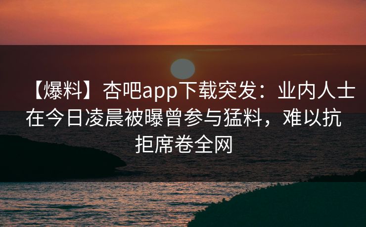 【爆料】杏吧app下载突发：业内人士在今日凌晨被曝曾参与猛料，难以抗拒席卷全网