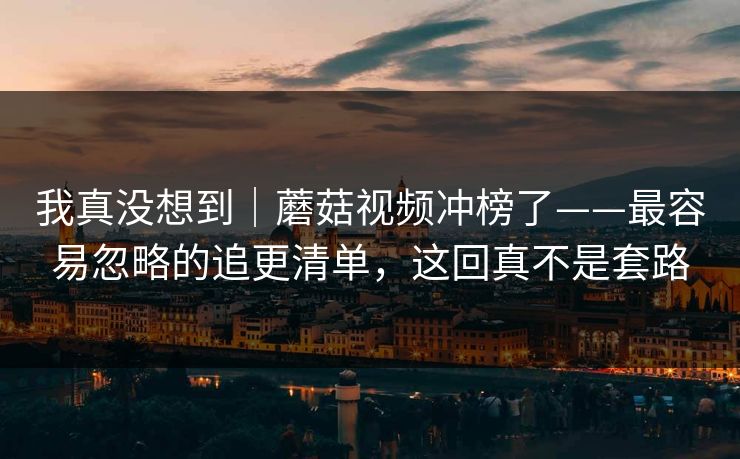 我真没想到｜蘑菇视频冲榜了——最容易忽略的追更清单，这回真不是套路