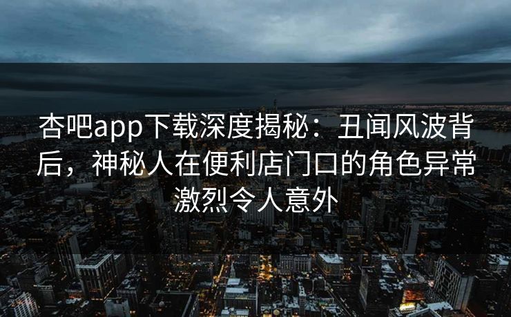 杏吧app下载深度揭秘：丑闻风波背后，神秘人在便利店门口的角色异常激烈令人意外