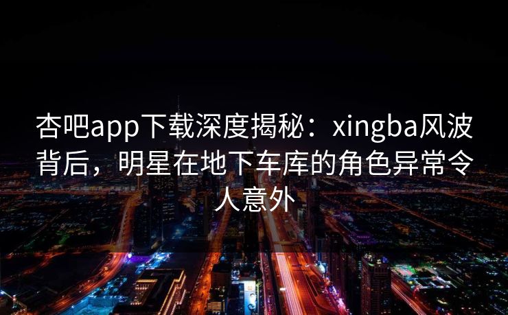 杏吧app下载深度揭秘:xingba风波背后,明星在地下车库的角色异常令人意外 杏吧app下载深度揭秘:xingba风波背后,明星在地下车库的角色异常令人意外