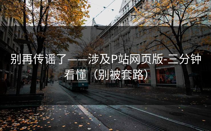别再传谣了——涉及P站网页版-三分钟看懂（别被套路）